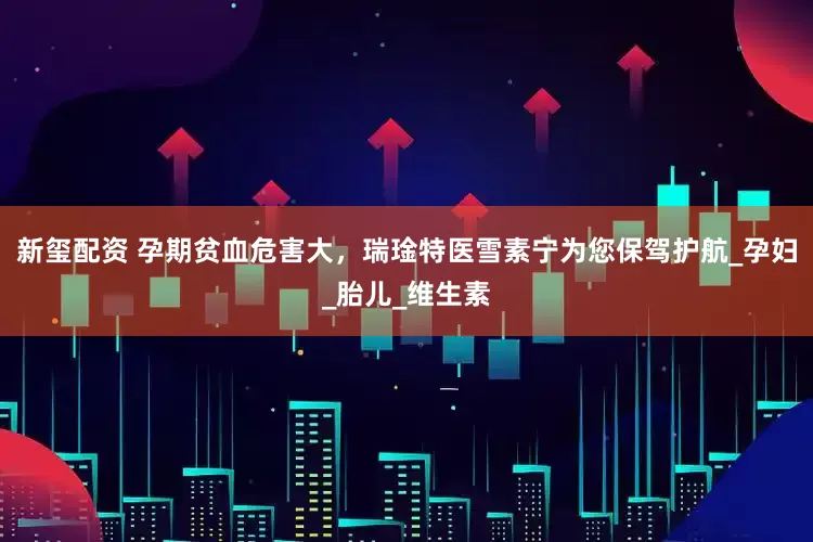 新玺配资 孕期贫血危害大，瑞琻特医雪素宁为您保驾护航_孕妇_胎儿_维生素