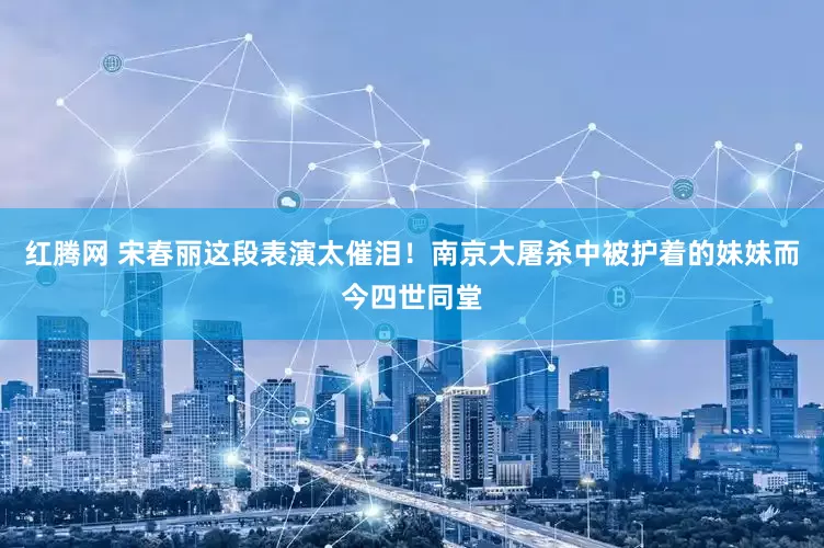 红腾网 宋春丽这段表演太催泪！南京大屠杀中被护着的妹妹而今四世同堂