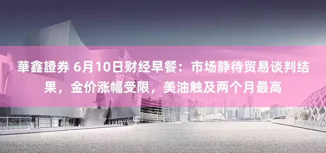 華鑫證券 6月10日财经早餐：市场静待贸易谈判结果，金价涨幅受限，美油触及两个月最高