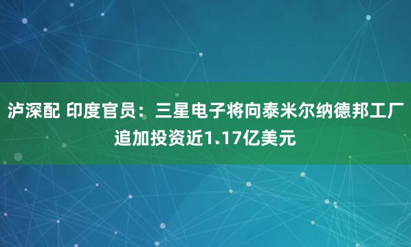 泸深配 印度官员：三星电子将向泰米尔纳德邦工厂追加投资近1.17亿美元