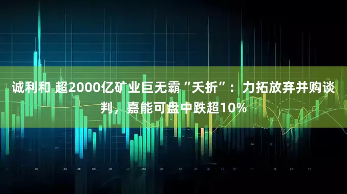 诚利和 超2000亿矿业巨无霸“夭折”：力拓放弃并购谈判，嘉能可盘中跌超10%