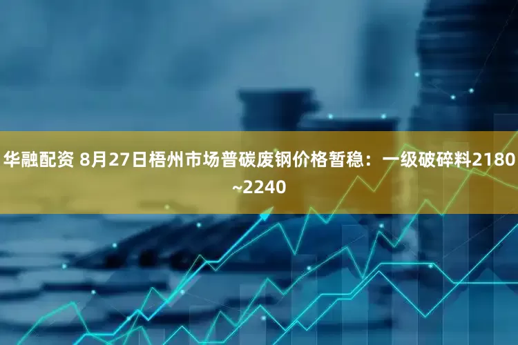 华融配资 8月27日梧州市场普碳废钢价格暂稳：一级破碎料2180~2240