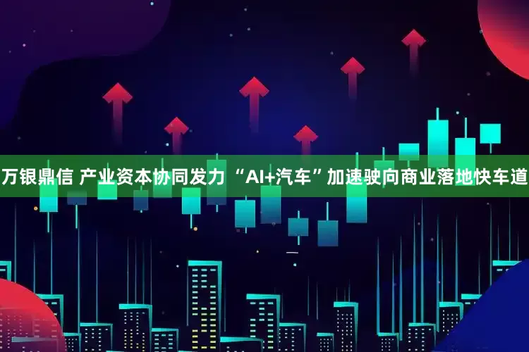 万银鼎信 产业资本协同发力 “AI+汽车”加速驶向商业落地快车道