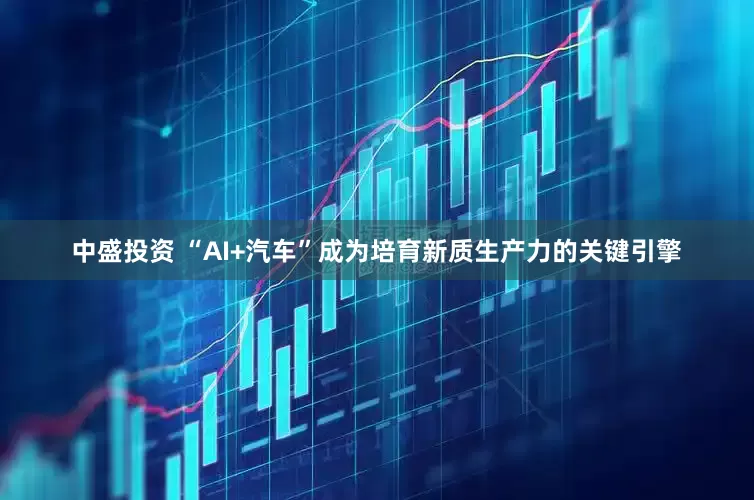 中盛投资 “AI+汽车”成为培育新质生产力的关键引擎
